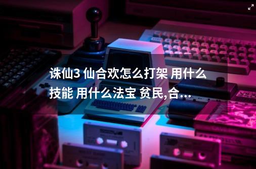 诛仙3 仙合欢怎么打架 用什么技能 用什么法宝 贫民,合欢派用什么阵法-第1张-游戏相关-话依网