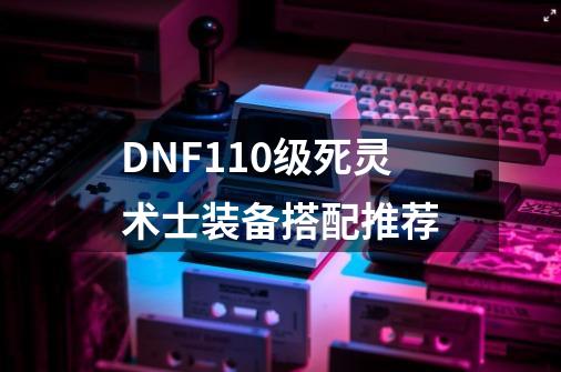 DNF110级死灵术士装备搭配推荐-第1张-游戏相关-话依网