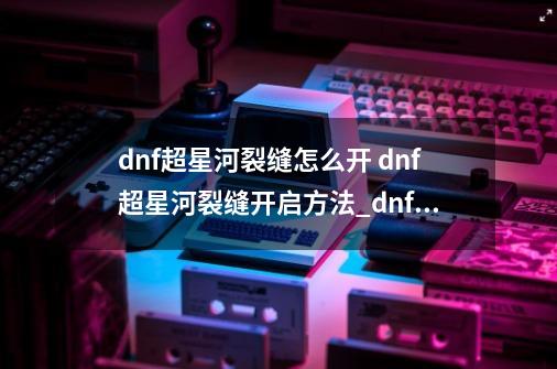 dnf超星河裂缝怎么开 dnf超星河裂缝开启方法_dnf裂缝任务在哪-第1张-游戏相关-话依网