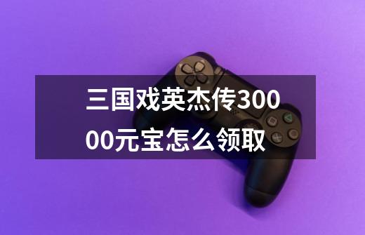 三国戏英杰传30000元宝怎么领取-第1张-游戏相关-话依网