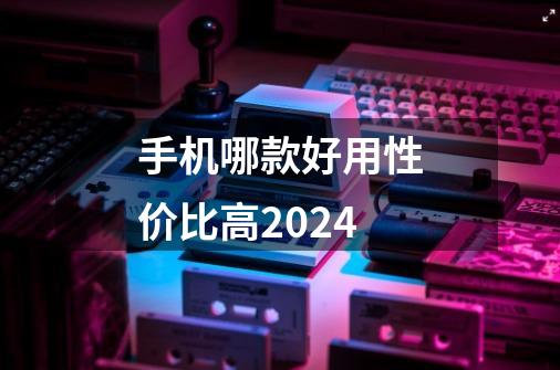 手机哪款好用性价比高2024-第1张-游戏相关-话依网