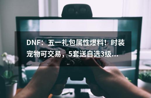 DNF：五一礼包属性爆料！时装宠物可交易，5套送自选3级称号-第1张-游戏相关-话依网