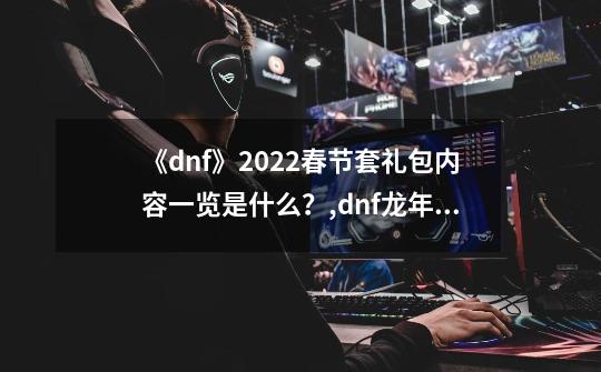 《dnf》2022春节套礼包内容一览是什么？,dnf龙年春节套-第1张-游戏相关-话依网