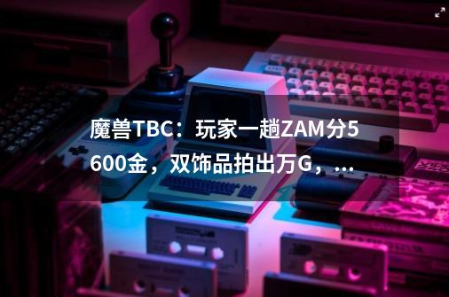 魔兽TBC：玩家一趟ZAM分5600金，双饰品拍出万G，战熊也能值2K？-第1张-游戏相关-话依网