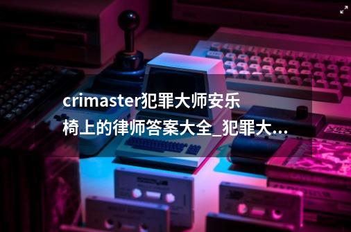 crimaster犯罪大师安乐椅上的律师答案大全_犯罪大师周末答案-第1张-游戏相关-话依网