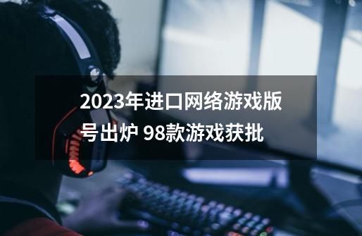 2023年进口网络游戏版号出炉 98款游戏获批-第1张-游戏相关-话依网