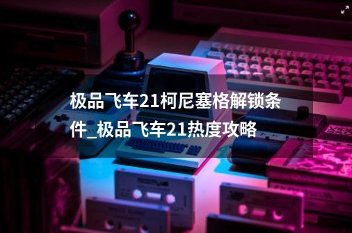 极品飞车21柯尼塞格解锁条件_极品飞车21热度攻略-第1张-游戏相关-话依网