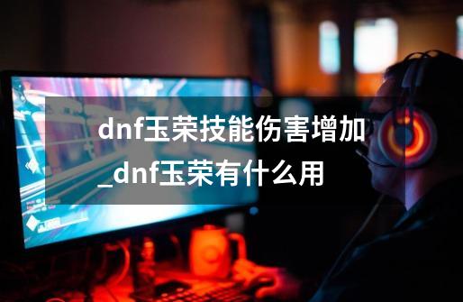 dnf玉荣技能伤害增加_dnf玉荣有什么用-第1张-游戏相关-话依网