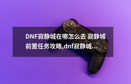 DNF寂静城在哪怎么去 寂静城前置任务攻略,dnf寂静城npc-第1张-游戏相关-话依网