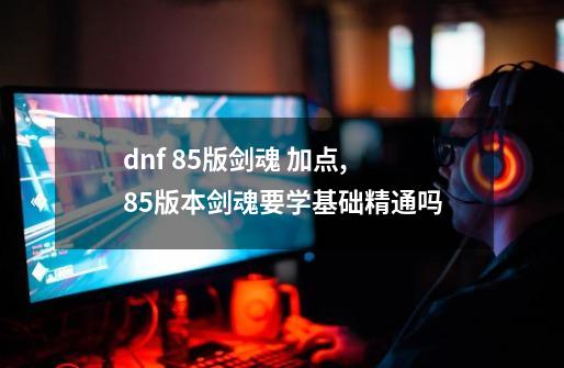 dnf 85版剑魂 加点,85版本剑魂要学基础精通吗-第1张-游戏相关-话依网