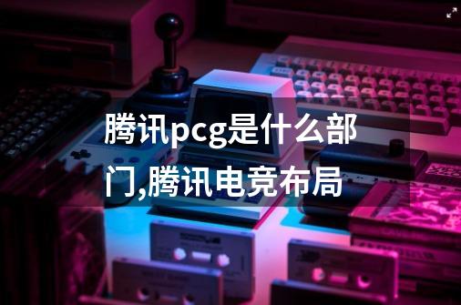 腾讯pcg是什么部门,腾讯电竞布局-第1张-游戏相关-话依网