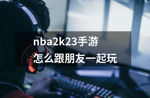 nba2k23手游怎么跟朋友一起玩-第1张-游戏相关-话依网