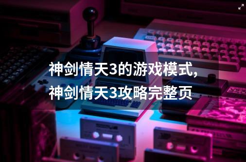 神剑情天3的游戏模式,神剑情天3攻略完整页-第1张-游戏相关-话依网