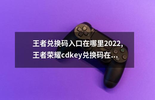 王者兑换码入口在哪里2022,王者荣耀cdkey兑换码在哪里兑换-第1张-游戏相关-话依网