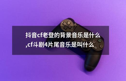 抖音cf老登的背景音乐是什么,cf斗剧4片尾音乐是叫什么-第1张-游戏相关-话依网