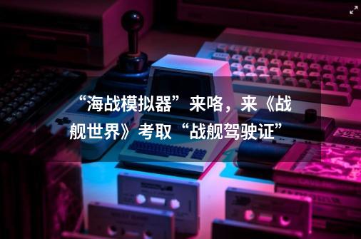 “海战模拟器”来咯，来《战舰世界》考取“战舰驾驶证”-第1张-游戏相关-话依网