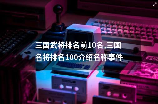 三国武将排名前10名,三国名将排名100介绍名称事件-第1张-游戏相关-话依网