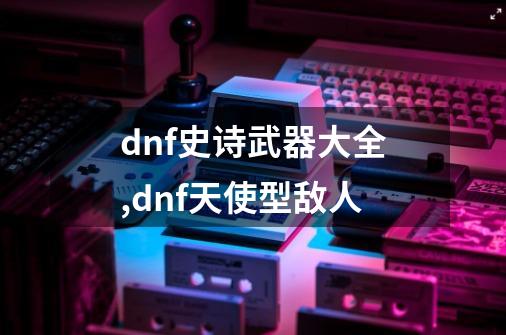 dnf史诗武器大全,dnf天使型敌人-第1张-游戏相关-话依网