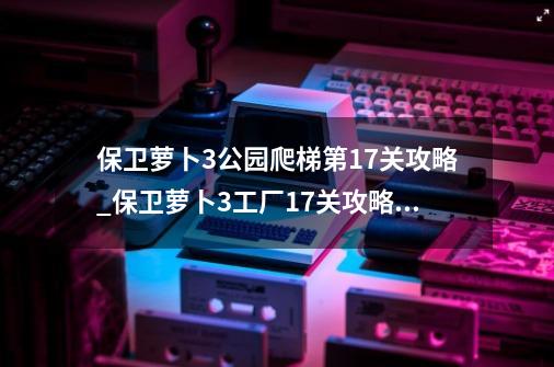 保卫萝卜3公园爬梯第17关攻略_保卫萝卜3工厂17关攻略图解法-第1张-游戏相关-话依网