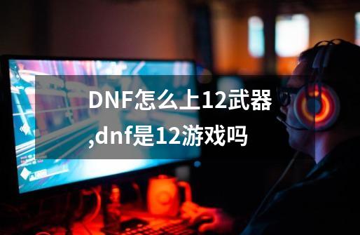 DNF怎么上+12武器,dnf是12+游戏吗-第1张-游戏相关-话依网