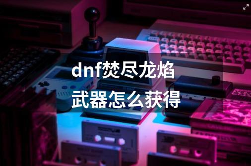 dnf焚尽龙焰武器怎么获得-第1张-游戏相关-话依网