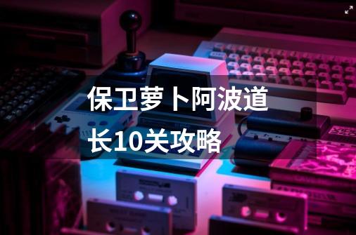 保卫萝卜阿波道长10关攻略-第1张-游戏相关-话依网