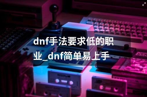 dnf手法要求低的职业_dnf简单易上手-第1张-游戏相关-话依网