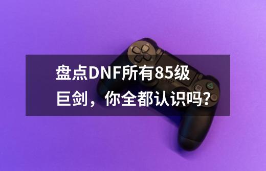 盘点DNF所有85级巨剑，你全都认识吗？-第1张-游戏相关-话依网