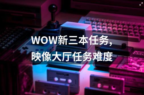 WOW新三本任务,映像大厅任务难度-第1张-游戏相关-话依网